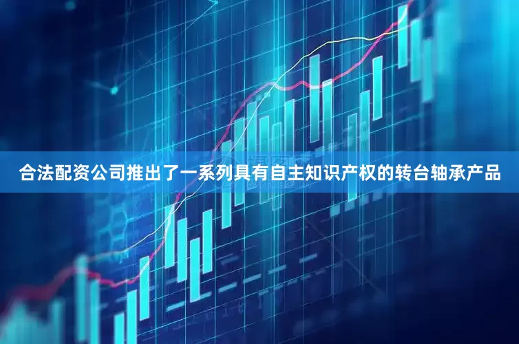 合法配资公司推出了一系列具有自主知识产权的转台轴承产品