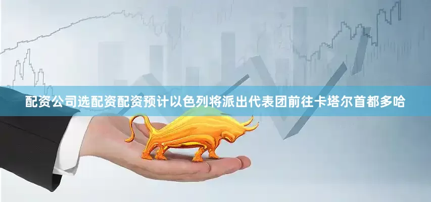 配资公司选配资配资预计以色列将派出代表团前往卡塔尔首都多哈