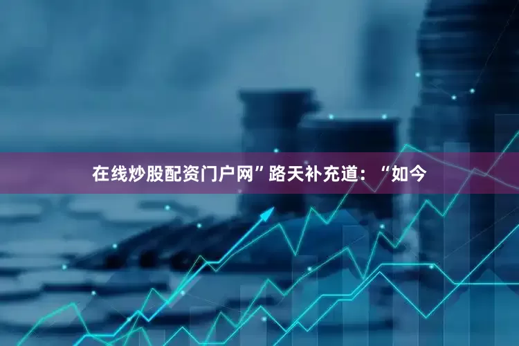 在线炒股配资门户网”路天补充道：“如今