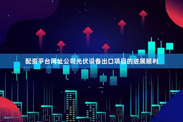 配资平台网址公司光伏设备出口项目的进展顺利