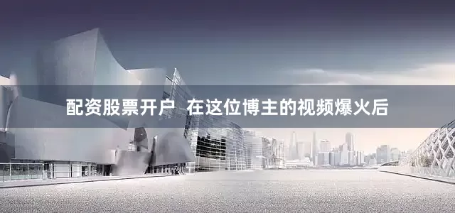 配资股票开户  在这位博主的视频爆火后