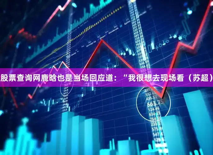 股票查询网鹿晗也是当场回应道：“我很想去现场看（苏超）