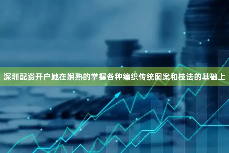 深圳配资开户她在娴熟的掌握各种编织传统图案和技法的基础上