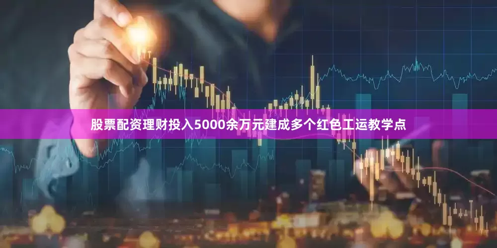 股票配资理财投入5000余万元建成多个红色工运教学点