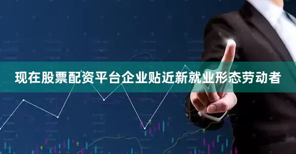 现在股票配资平台企业贴近新就业形态劳动者