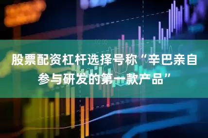 股票配资杠杆选择号称“辛巴亲自参与研发的第一款产品”
