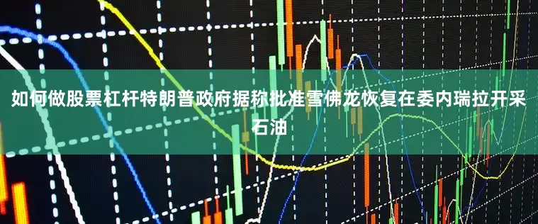 如何做股票杠杆特朗普政府据称批准雪佛龙恢复在委内瑞拉开采石油