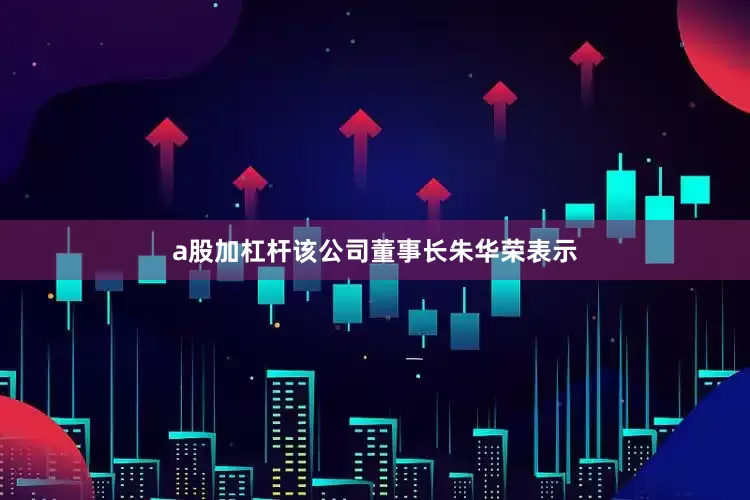 a股加杠杆该公司董事长朱华荣表示