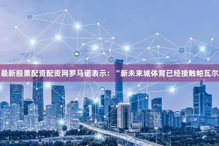 最新股票配资配资网　　罗马诺表示：“新未来城体育已经接触帕瓦尔